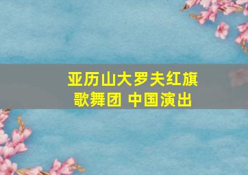 亚历山大罗夫红旗歌舞团 中国演出